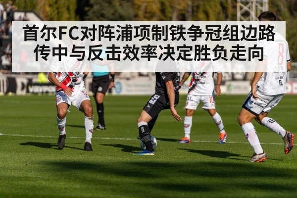 首尔FC对阵浦项制铁争冠组边路传中与反击效率决定胜负走向
